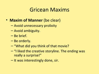 Gricean Maxims Maxim of Manner  (be clear) Avoid unnecessary prolixity Avoid ambiguity. Be brief. Be orderly. “ What did you think of that movie? “ I liked the creative storyline. The ending was really a surprise!” It was interestingly done, sir. 