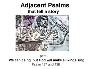 Adjacent Psalms
that tell a story
part 2
We can’t sing but God will make all kings sing
Psalm 137 and 138
 