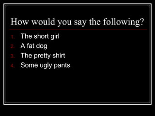 How would you say the following?
1. The short girl
2. A fat dog
3. The pretty shirt
4. Some ugly pants
 