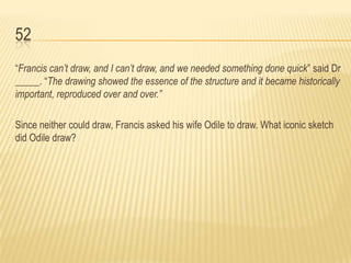 52
“Francis can’t draw, and I can’t draw, and we needed something done quick” said Dr
_____. “The drawing showed the essence of the structure and it became historically
important, reproduced over and over.”

Since neither could draw, Francis asked his wife Odile to draw. What iconic sketch
did Odile draw?
 