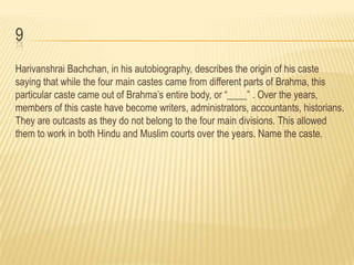 9
Harivanshrai Bachchan, in his autobiography, describes the origin of his caste
saying that while the four main castes came from different parts of Brahma, this
particular caste came out of Brahma’s entire body, or “____” . Over the years,
members of this caste have become writers, administrators, accountants, historians.
They are outcasts as they do not belong to the four main divisions. This allowed
them to work in both Hindu and Muslim courts over the years. Name the caste.
 