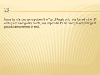 23
Name the infamous secret police of the Tsar of Russia which was formed in the 19th
century and among other events, was responsible for the Bloody Sunday killings of
peaceful demonstrators in 1905.
 