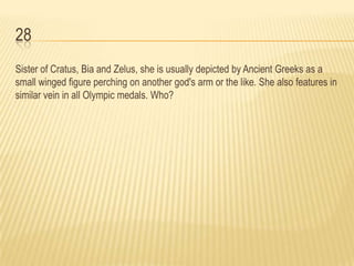 28
Sister of Cratus, Bia and Zelus, she is usually depicted by Ancient Greeks as a
small winged figure perching on another god's arm or the like. She also features in
similar vein in all Olympic medals. Who?
 