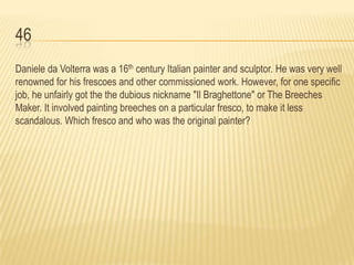 46
Daniele da Volterra was a 16th century Italian painter and sculptor. He was very well
renowned for his frescoes and other commissioned work. However, for one specific
job, he unfairly got the the dubious nickname "Il Braghettone" or The Breeches
Maker. It involved painting breeches on a particular fresco, to make it less
scandalous. Which fresco and who was the original painter?
 