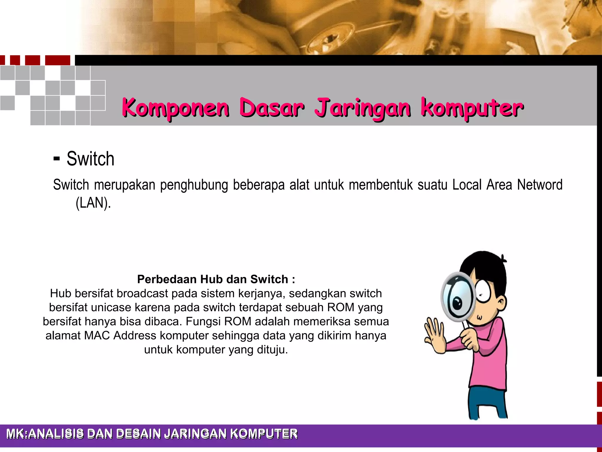 - Switch
Switch merupakan penghubung beberapa alat untuk membentuk suatu Local Area Netword
(LAN).
Modul 1 Elektronika analog dan digitalModul 1 Elektronika analog dan digitalMK:ANALISIS DAN DESAIN JARINGAN KOMPUTERMK:ANALISIS DAN DESAIN JARINGAN KOMPUTERMK:ANALISIS DAN DESAIN JARINGAN KOMPUTERMK:ANALISIS DAN DESAIN JARINGAN KOMPUTER
Komponen Dasar Jaringan komputerKomponen Dasar Jaringan komputer
Perbedaan Hub dan Switch :
Hub bersifat broadcast pada sistem kerjanya, sedangkan switch
bersifat unicase karena pada switch terdapat sebuah ROM yang
bersifat hanya bisa dibaca. Fungsi ROM adalah memeriksa semua
alamat MAC Address komputer sehingga data yang dikirim hanya
untuk komputer yang dituju.
 