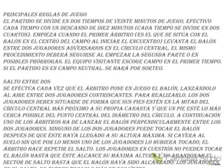 PRINCIPALES REGLAS DE JUEGO
EL PARtIDO SE DIvIDE EN DOS tIEmPOS DE vEINtE mINUtOS DE JUEGO, EfECtIvO
CADA tIEmPO CON UN DESCANSO DE DIEz mINUtOS (CADA tIEmPO SE DIvIDE EN DOS
CUARtOS). EmPIEzA CUANDO EL PRImER áRbItRO (ES EL qUE SE SItúA CON EL
bALóN EN EL CENtRO DEL CAmPO AL INICIAR EL ENCUENtRO) LEvANtA EL bALóN
ENtRE DOS JUGADORES ADvERSARIOS EN EL CíRCULO CENtRAL. EL mISmO
PROCEDImIENtO DEbERá SEGUIRSE AL EmPEzAR LA SEGUNDA PARtE O EN
POSIbLES PRóRROGAS. EL EqUIPO vISItANtE ESCOGE CAmPO EN EL PRImER tIEmPO.
SI EL PARtIDO ES EN CAmPO NEUtRAL. SE hARá POR SORtEO.
SALtO ENtRE DOS
SE EfECtúA CADA vEz qUE EL áRbItRO PONE EN JUEGO EL bALóN, LANzáNDOLO
AL AIRE ENtRE DOS JUGADORES CONtRINCANtES. PARA REALIzARLO, LOS DOS
JUGADORES DEbEN SItUARSE DE fORmA qUE SUS PIES EStéN EN LA mItAD DEL
CíRCULO CENtRAL máS PRóxImO A SU PROPIA CANAStA y qUE UN PIE ESté LO máS
CERCA POSIbLE DEL PUNtO CENtRAL DEL DIámEtRO DEL CíRCULO. A CONtINUACIóN
UNO DE LOS áRbItROS hA DE LANzAR EL bALóN PERPENDICULARmENtE ENtRE LOS
DOS JUGADORES. NINGUNO DE LOS DOS JUGADORES PUEDE tOCAR EL bALóN
DESPUéS DE qUE éStE hAyA LLEGADO A SU ALtURA máxImA. SI CAyERA AL
SUELO SIN qUE POR LO mENOS UNO DE LOS JUGADORES LO hUbIERA tOCADO, EL
áRbItRO hACE REPEtIR EL SALtO. LOS JUGADORES EN CUEStIóN NO PUEDEN tOCAR
EL bALóN hAStA qUE éStE ALCANCE SU máxImA ALtURA y NO AbANDONAR EL
SECtOR DE SALtO hAStA qUE EL bALóN hAyA SIDO ALCANzADO. LOS JUGADORES,
 