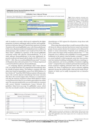 Wang et al



    Gallbladder Cancer Survival Prediction Model
    http://skynet.ohsu.edu/nomograms/

                                                  Gallbladder Cancer Adjuvant Therapy
    Instructions: Enter details below for a patient who has had surgery for gallbladder cancer, and the calculator will estimate benefit
    from post-operative chemotherapy or chemoradiotherapy.                                                                                                              Fig 2. Online prediction calculator esti-
                                                                                                                                                                     mating beneﬁt of adjuvant chemotherapy
                                                          Female                                                                                                     or chemoradiotherapy for individual patient;
                                 Age: 70           Sex: Male              Race: White                                                                                Web-based tool available at http://skynet
                                                       T1: localized (lamina propria or muscular layer)                                                              .ohsu.edu/nomograms. CBD, common bile
                                                       T2: perimuscular connective tissue                                                                            duct; EHBD, extrahepatic bile duct; HA, he-
                                 T Stage (AJCC 7th):   T3: serosa, liver, or 1 of (EHBD, duodenum, pancreas, stomach, colon)
                                                       T4: >1 of (EHBD, duodenum, pancreas, stomach, colon) or PV or HA                                              patic artery; LN, lymph node; PV, portal vein;
                                                                                                                                                                     RT, radiotherapy; SMA, superior mesenteric
                                                       N0: no positive lymph nodes
                                                       N1: cystic duct, CBD, hepatic artery, or portal vein LNs                                                      artery.
                                 N Stage (AJCC 7th):
                                                       N2: para-aortic, pericaval, SMA, or celiac artery LNs
                                                       unknown


                        Predicted Median Survival: Surgery Alone: 9 months           Surgery + Chemo: 14 months                  Surgery + ChemoRT: 28 months
              Predicted 3-year    Overall Survival: Surgery Alone: 11%               Surgery + Chemo: 21%                        Surgery + ChemoRT: 42%




with 16 months in our study, which may be explained by the higher                                                 chemotherapy or CRT regimen for all patients, except those with
proportion of patients undergoing radical resection and lymphade-                                                 T1b or N0 disease.
nectomy in that series. Baeza et al9 reported their experience of treating                                              When using observational data to model treatment effects, there
49 patients with resected gallbladder cancer with chemoradiotherapy.                                              will always be inherent selection bias between treated and untreated
In this series, all patients underwent lymphadenectomy in addition to                                             groups, because patient selection for treatment can be inﬂuenced by
cholecystectomy, with a resultant 5-year overall survival of 52%. The                                             patient or tumor characteristics. Propensity score methods can be
Mayo Clinic10 published its experience of R0 resected gallbladder                                                 used to reduce the impact of this treatment selection bias.17,38-41 The
carcinomas treated with adjuvant chemoradiotherapy. As in our                                                     propensity score is deﬁned as the probability of receiving treatment
study, adjuvant chemoradiotherapy in this series signiﬁcantly im-                                                 conditional on the patient’s observed baseline covariates.38,39 There
proved overall survival (hazard ratio for death, 0.30; 95% CI, 0.113 to                                           are several methods in which propensity scores have been incorpo-
0.69; P .004). Also, in a recently published Korean study11 of a series                                           rated into statistical modeling, including stratiﬁcation, matching, co-
of 100 patients, those with node-positive T2 or T3 disease experienced                                            variate adjustment, and inverse probability of treatment weighting.
a survival beneﬁt from adjuvant chemoradiotherapy.                                                                Austin17 compared these four methods and found that matching and
      In comparing adjuvant chemotherapy alone versus adjuvant                                                    inverse treatment weighting performed better than the other two
CRT, our model found that CRT outperformed chemotherapy alone                                                     methods. We chose to implement the inverse treatment weighting
for virtually all patient subsets. This ﬁnding is consistent with what                                            approach, because this method yields a ﬁnal survival model, the pa-
others have found for hepatobiliary cancers from SEER-Medicare. In                                                rameters of which can be readily incorporated into an interactive
fact, Davila et al37 found that SEER-Medicare patients with pancreatic                                            Web tool.
cancer who received adjuvant chemotherapy had worse outcomes
than those who received surgery alone. However, it is important to
note that the majority of patients in these SEER-Medicare studies
received ﬂuorouracil alone in an era before gemcitabine was widely                                                                                    1.0
used. The outcomes predicted by our survival model are consistent                                                                                                                         KM, surgery alone
                                                                                                                                                                                          KM, surgery + CRT
                                                                                                                      Overall Survival (proportion)




with current National Comprehensive Cancer Network 2011                                                                                                                                   LN, surgery alone
                                                                                                                                                      0.8
guidelines (http://www.nccn.org) for gallbladder cancer, which                                                                                                                            LN, surgery + CRT

state that one should consider a ﬂuoropyrimidine-based adjuvant
                                                                                                                                                      0.6


                     Table 3. Summary of Nomogram Predictions
                                                                                                                                                      0.4
    Stage                    Adjuvant Chemotherapy                                  Adjuvant CRT
    T1N0                                    0                                                0
                                                                                                                                                      0.2
    T2N0                                    0
    T3N0                                    0
    T4N0
    T1N                                                                                                                                                0        14                28                   42
    T2N
    T3N                                                                                                                                                          Time (months)
    T4N
                                                                                                                    Fig 3. Example survival plot: comparison of Kaplan-Meier (KM) survival curve
 Abbreviations: 0, no beneﬁt;                   , small beneﬁt;                 , large beneﬁt;                   versus predicted lognormal (LN) survival for white woman age 65 years with
CRT, chemoradiotherapy.                                                                                           stage T3N1 gallbladder cancer after surgery alone (S) or surgery plus chemora-
                                                                                                                  diotherapy (CRT).


4     © 2011 by American Society of Clinical Oncology                                                                                                                               JOURNAL OF CLINICAL ONCOLOGY
               Information downloaded from jco.ascopubs.org and provided by at Oregon Health Sciences Univ on November 7, 2011 from
                                     Copyright © 2011 American Society of Clinical Oncology. All rights reserved.
                                                                   137.53.32.65
 