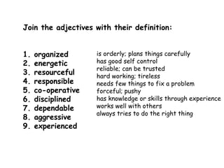 Join the adjectives with their definition: 
1. organized 
2. energetic 
3. resourceful 
4. responsible 
5. co-operative 
6. disciplined 
7. dependable 
8. aggressive 
9. experienced 
is orderly; plans things carefully 
has good self control 
reliable; can be trusted 
hard working; tireless 
needs few things to fix a problem 
forceful; pushy 
has knowledge or skills through experience 
works well with others 
always tries to do the right thing 
 