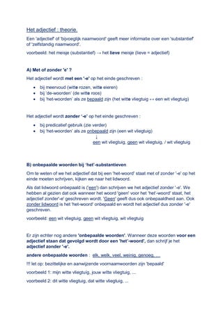 Het adjectief : theorie.
Een 'adjectief' of 'bijvoeglijk naamwoord' geeft meer informatie over een 'substantief'
of 'zelfstandig naamwoord'.
voorbeeld: het meisje (substantief) → het lieve meisje (lieve = adjectief)
A) Met of zonder 'e' ?
Het adjectief wordt met een '-e' op het einde geschreven :
 bij meervoud (witte rozen, witte eieren)
 bij ‘de-woorden’ (de witte roos)
 bij ‘het-woorden’ als ze bepaald zijn (het witte vliegtuig ↔ een wit vliegtuig)
Het adjectief wordt zonder ‘-e’ op het einde geschreven :
 bij predicatief gebruik (zie verder)
 bij ‘het-woorden’ als ze onbepaald zijn (een wit vliegtuig)
↓
een wit vliegtuig, geen wit vliegtuig, / wit vliegtuig
B) onbepaalde woorden bij ‘het’-substantieven
Om te weten of we het adjectief dat bij een 'het-woord' staat met of zonder '-e' op het
einde moeten schrijven, kijken we naar het lidwoord.
Als dat lidwoord onbepaald is ('een') dan schrijven we het adjectief zonder '-e'. We
hebben al gezien dat ook wanneer het woord 'geen' voor het 'het’-woord' staat, het
adjectief zonder'-e' geschreven wordt. 'Geen' geeft dus ook onbepaaldheid aan. Ook
zonder lidwoord is het 'het-woord' onbepaald en wordt het adjectief dus zonder '-e'
geschreven.
voorbeeld: een wit vliegtuig, geen wit vliegtuig, wit vliegtuig
Er zijn echter nog andere 'onbepaalde woorden'. Wanneer deze woorden voor een
adjectief staan dat gevolgd wordt door een 'het’-woord', dan schrijf je het
adjectief zonder '-e'.
andere onbepaalde woorden : elk, welk, veel, weinig, genoeg, …
!!! let op: bezittelijke en aanwijzende voornaamwoorden zijn 'bepaald'
voorbeeld 1: mijn witte vliegtuíg, jouw wítte vliegtuig, ...
voorbeeld 2: dit witte vliegtuig, dat witte vliegtuig, ...
 