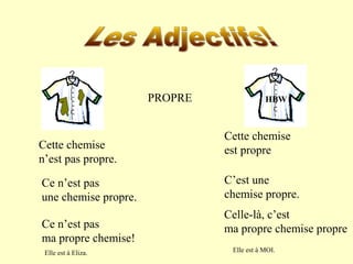 PROPRE 
Cette chemise 
n’est pas propre. 
HBW 
Cette chemise 
est propre 
Ce n’est pas 
une chemise propre. 
C’est une 
chemise propre. 
Ce n’est pas 
ma propre chemise! 
Celle-là, c’est 
ma propre chemise propre 
Elle est à Eliza. Elle est à MOI. 
 