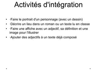 Activités d'intégration 
• ·Faire le portrait d'un personnage (avec un dessin) 
• ·Décrire un lieu dans un roman ou un texte lu en classe 
• ·Faire une affiche avec un adjectif, sa définition et une 
image pour l'illustrer 
• ·Ajouter des adjectifs à un texte déjà composé 
 