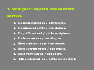 1. Soulignez l’adjectif démonstratif correct. Ils contemplent  ce  / cet  tableau. Ils admirent  cette / ces  statues. Ils préfèrent  cet / cette  sculpture. Ils écoutent  ces / cet  disques. Elles assistent à  ces / ce  concert. Elles adorent  cette / ces  sonate. Elles vont voir  ce / cet  opéra. Elles détestent  ce / cette   œ uvre d’art. 