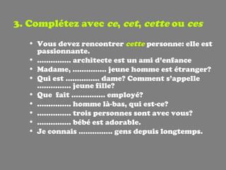 3. Complétez avec  ce ,  cet ,  cette  ou  ces Vous devez rencontrer  cette  personne: elle est passionnante. ……………  architecte est un ami d’enfance Madame, …………… jeune homme est étranger? Qui est …………… dame? Comment s’appelle …………… jeune fille? Que  fait …………… employé? ……………  homme là-bas, qui est-ce? ……………  trois personnes sont avec vous? ……………  bébé est adorable. Je connais …………… gens depuis longtemps. 