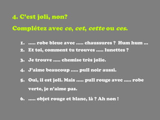 4. C’est joli, non? Complétez avec  ce ,  cet ,  cette  ou  ces . ..... robe bleue avec ….. chaussures ?  Hum hum … Et toi, comment tu trouves ….. lunettes ? Je trouve ….. chemise très jolie. J’aime beaucoup ….. pull noir aussi. Oui, il est joli. Mais ….. pull rouge avec ….. robe verte, je n’aime pas. … .. objet rouge et blanc, là ? Ah non ! 