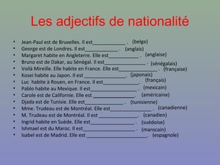 Les adjectifs de nationalité
•   Jean-Paul est de Bruxelles. Il est____________ . (belge)
•   George est de Londres. Il est____________ . (anglais)
•   Margaret habite en Angleterre. Elle est___________ . (anglaise)
•   Bruno est de Dakar, au Sénégal. Il est_______________ . (sénégalais)
•   Voilà Mireille. Elle habite en France. Elle est______________ . (française)
•   Kosei habite au Japon. Il est _______________. (japonais)
•   Luc habite à Rouen, en France. Il est_____________. (français)
•   Pablo habite au Mexique. Il est_________________ . (mexicain)
•   Carole est de Californie. Elle est _______________. (américaine)
•   Djada est de Tunisie. Elle est______________ . (tunisienne)
•   Mme. Trudeau est de Montréal. Elle est_______________ . (canadienne)
•   M. Trudeau est de Montréal. Il est ______________. (canadien)
•   Ingrid habite en Suède. Elle est________________ . (suédoise)
•   Ishmael est du Maroc. Il est___________________ . (marocain)
•   Isabel est de Madrid. Elle est ______________________. (espagnole)
 