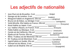 Les adjectifs de nationalité Jean-Paul est de Bruxelles. Il est  ____________ .  George est de Londres. Il est ____________ .  Margaret habite en Angleterre. Elle est  ___________ .  Bruno est de Dakar, au Sénégal. Il est  _______________   .  Voilà Mireille. Elle habite en France. Elle est  ______________ .  Kosei habite au Japon. Il est _______________.  Luc  habite à Rouen, en France. Il est  _____________.  Pablo habite au Mexique. Il est _________________ .  Carole est de Californie. Elle est  _______________ .  Djada est de Tunisie. Elle est ______________   .  Mme. Trudeau est de Montréal. Elle est  _______________ .  M. Trudeau est de Montréal. Il est  ______________.  Ingrid habite en Suède. Elle est ________________ .  Ishmael est du Maroc. Il est ___________________   .  Isabel est de Madrid. Elle est ______________________.  ( belge) ( anglaise) ( française) (japonais) ( sénégalais) ( anglais) ( français) ( mexicain) (américaine ) (tunisienne) (canadienne ) (canadien) ( marocain) ( suédoise) ( espagnole) 