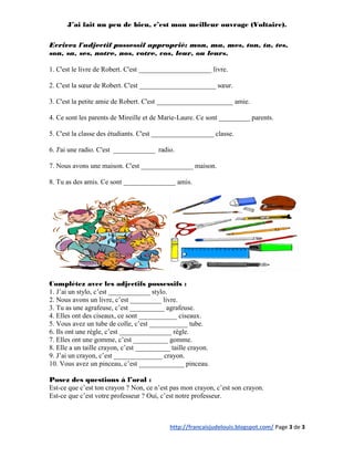 J’ai fait un peu de bien, c’est mon meilleur ouvrage (Voltaire).

Ecrivez l'adjectif possessif approprié: mon, ma, mes, ton, ta, tes,
son, sa, ses, notre, nos, votre, vos, leur, ou leurs.

1. C'est le livre de Robert. C'est _____________________ livre.

2. C'est la sœur de Robert. C'est ______________________ sœur.

3. C'est la petite amie de Robert. C'est ______________________ amie.

4. Ce sont les parents de Mireille et de Marie-Laure. Ce sont _________ parents.

5. C'est la classe des étudiants. C'est __________________ classe.

6. J'ai une radio. C'est ____________ radio.

7. Nous avons une maison. C'est _______________ maison.

8. Tu as des amis. Ce sont _______________ amis.




Complétez avec les adjectifs possessifs :
1. J’ai un stylo, c’est ____________ stylo.
2. Nous avons un livre, c’est _________ livre.
3. Tu as une agrafeuse, c’est __________ agrafeuse.
4. Elles ont des ciseaux, ce sont ___________ ciseaux.
5. Vous avez un tube de colle, c’est ___________ tube.
6. Ils ont une règle, c’est _______________ règle.
7. Elles ont une gomme, c’est __________ gomme.
8. Elle a un taille crayon, c’est __________ taille crayon.
9. J’ai un crayon, c’est ______________ crayon.
10. Vous avez un pinceau, c’est _____________ pinceau.

Posez des questions à l’oral :
Est-ce que c’est ton crayon ? Non, ce n’est pas mon crayon, c’est son crayon.
Est-ce que c’est votre professeur ? Oui, c’est notre professeur.



                                            http://francaisjudelouis.blogspot.com/ Page 3 de 3
 