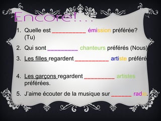 1. Quelle est __________ émission préférée?
(Tu)
2. Qui sont _________ chanteurs préférés (Nous)
3. Les filles regardent __________ artiste préféré.
4. Les garçons regardent _________ artistes
préférées.
5. J’aime écouter de la musique sur ______ radio.
 