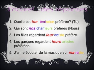 1. Quelle est ton émission préférée? (Tu)
2. Qui sont nos chanteurs préférés (Nous)
3. Les filles regardent leur artiste préféré.
4. Les garçons regardent leurs artistes
préférées.
5. J’aime écouter de la musique sur ma radio.
 