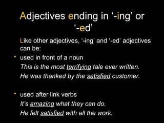 Adjectives ending in ‘-ing’ or
‘-ed’
Like other adjectives, ‘-ing’ and ‘-ed’ adjectives
can be:
• used in front of a noun
This is the most terrifying tale ever written.
He was thanked by the satisfied customer.
• used after link verbs
It’s amazing what they can do.
He felt satisfied with all the work.
 