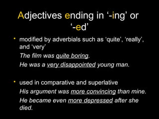 Adjectives ending in ‘-ing’ or
‘-ed’
• modified by adverbials such as ‘quite’, ‘really’,
and ‘very’
The film was quite boring.
He was a very disappointed young man.
• used in comparative and superlative
His argument was more convincing than mine.
He became even more depressed after she
died.
 