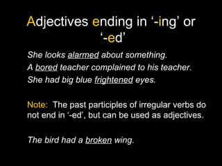 Adjectives ending in ‘-ing’ or
‘-ed’
She looks alarmed about something.
A bored teacher complained to his teacher.
She had big blue frightened eyes.
Note: The past participles of irregular verbs do
not end in ‘-ed’, but can be used as adjectives.
The bird had a broken wing.
 