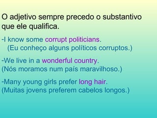 O adjetivo sempre precedo o substantivo que ele qualifica. I know some  corrupt politicians .  (Eu conheço alguns políticos corruptos.) We live in a  wonderful country .  (Nós moramos num país maravilhoso.) Many young girls prefer  long hair .  (Muitas jovens preferem cabelos longos.) 