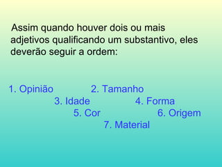 Assim quando houver dois ou mais  adjetivos qualificando um substantivo, eles deverão seguir a ordem: 1. Opinião 2. Tamanho   3. Idade  4. Forma   5. Cor  6. Origem    7. Material  