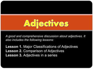 A good and comprehensive discussion about adjectives. It
also includes the following lessons:
Lesson 1. Major Classifications of Adjectives
Lesson 2. Comparison of Adjectives
Lesson 3. Adjectives in a series
 