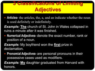 3 Classifications of Limiting
Adjectives
 Articles- the articles, the, a, and an indicate whether the noun
is used definitely or indefinitely.
Example: The church of St. John in Wales collapsed in
ruins a minute after it was finished.
 Numerical Adjectives- denote the exact number, rank or
position of a noun.
Example: My boyfriend won the first prize in
declamation.
 Pronomial Adjectives- are personal pronouns in their
possessive cases used as modifiers.
Example: My daughter graduated from Harvard with
honors.
 