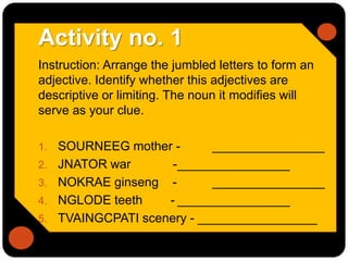 Activity no. 1
Instruction: Arrange the jumbled letters to form an
adjective. Identify whether this adjectives are
descriptive or limiting. The noun it modifies will
serve as your clue.
1. SOURNEEG mother - ________________
2. JNATOR war -________________
3. NOKRAE ginseng - ________________
4. NGLODE teeth - ________________
5. TVAINGCPATI scenery - _________________
 