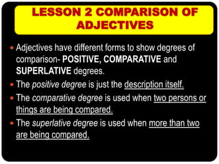 LESSON 2 COMPARISON OF
ADJECTIVES
 Adjectives have different forms to show degrees of
comparison- POSITIVE, COMPARATIVE and
SUPERLATIVE degrees.
 The positive degree is just the description itself.
 The comparative degree is used when two persons or
things are being compared.
 The superlative degree is used when more than two
are being compared.
 