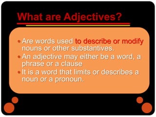 What are Adjectives?
 Are words used to describe or modify
nouns or other substantives.
 An adjective may either be a word, a
phrase or a clause
 It is a word that limits or describes a
noun or a pronoun.
 
