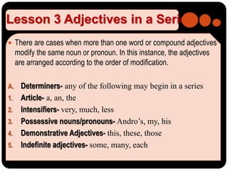 Lesson 3 Adjectives in a Series
 There are cases when more than one word or compound adjectives
modify the same noun or pronoun. In this instance, the adjectives
are arranged according to the order of modification.
A. Determiners- any of the following may begin in a series
1. Article- a, an, the
2. Intensifiers- very, much, less
3. Possessive nouns/pronouns- Andro’s, my, his
4. Demonstrative Adjectives- this, these, those
5. Indefinite adjectives- some, many, each
 