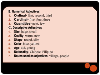 B. Numerical Adjectives
1. Ordinal- first, second, third
2. Cardinal- five, four, three
3. Quantities- next, few
C. Descriptive Adjectives
1. Size- huge, small
2. Quality- warm, new
3. Shape- round, slim
4. Color- blue, yellow
5. Age- old, young
6. Nationality- Chinese, Filipino
7. Nouns used as adjectives- village, people
 