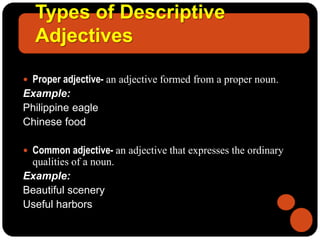 Types of Descriptive
Adjectives
 Proper adjective- an adjective formed from a proper noun.
Example:
Philippine eagle
Chinese food
 Common adjective- an adjective that expresses the ordinary
qualities of a noun.
Example:
Beautiful scenery
Useful harbors
 