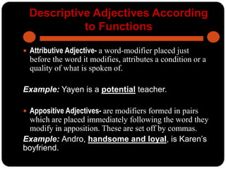 Descriptive Adjectives According
to Functions
 Attributive Adjective- a word-modifier placed just
before the word it modifies, attributes a condition or a
quality of what is spoken of.
Example: Yayen is a potential teacher.
 Appositive Adjectives- are modifiers formed in pairs
which are placed immediately following the word they
modify in apposition. These are set off by commas.
Example: Andro, handsome and loyal, is Karen’s
boyfriend.
 