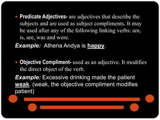  Predicate Adjectives- are adjectives that describe the
subjects and are used as subject compliments. It may
be used after any of the following linking verbs: am,
is, are, was and were.
Example: Athena Andya is happy.
 Objective Compliment- used as an adjective. It modifies
the direct object of the verb.
Example: Excessive drinking made the patient
weak. (weak, the objective compliment modifies
patient)
 