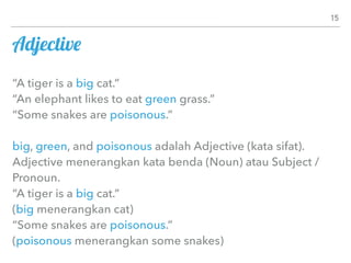Adjective
“A tiger is a big cat.”
“An elephant likes to eat green grass.”
“Some snakes are poisonous.”
big, green, and poisonous adalah Adjective (kata sifat).
Adjective menerangkan kata benda (Noun) atau Subject /
Pronoun.
“A tiger is a big cat.”
(big menerangkan cat)
“Some snakes are poisonous.”
(poisonous menerangkan some snakes)
15
 