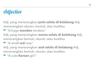 Adjective
Adj. yang menerangkan jenis selalu di belakang Adj.
menerangkan ukuran, bentuk, atau kualitas.
➡ “A huge wooden window.”
Adj. yang menerangkan warna selalu di belakang Adj.
menerangkan bentuk, ukuran, atau kualitas.
➡ “A small red rose.”
Adj. yang menerangkan asal selalu di belakang Adj.
menerangkan bentuk, ukuran, atau kualitas.
➡ “A cute Korean girl.”
18
 