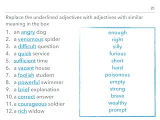 Replace the underlined adjectives with adjectives with similar
meaning in the box
1. an angry dog
2. a venomous spider
3. a difﬁcult question
4. a quick service
5. sufﬁcient time
6. a vacant house
7. a foolish student
8. a powerful swimmer
9. a brief explanation
10.a correct answer
11.a courageous soldier
12.a rich widow
20
enough
right
silly
furious
short
hard
poisonous
empty
strong
brave
wealthy
prompt
 