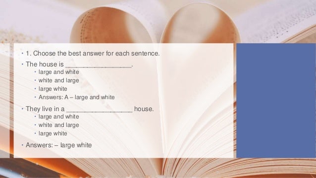  1. Choose the best answer for each sentence.
 The house is __________________.
 large and white
 white and large
 large white
 Answers: A – large and white
 They live in a __________________ house.
 large and white
 white and large
 large white
 Answers: – large white
 