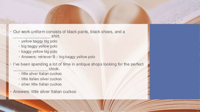  Our work uniform consists of black pants, black shoes, and a
________________ shirt.
 yellow baggy big polo
 big baggy yellow polo
 baggy yellow big polo
 Answers: retriever B – big baggy yellow polo
 I’ve been spending a lot of time in antique shops looking for the perfect
_______________ clock.
 little silver Italian cuckoo
 little Italian silver cuckoo
 silver little Italian cuckoo
 Answers: little silver Italian cuckoo
 