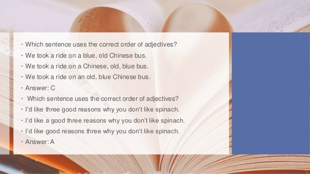  Which sentence uses the correct order of adjectives?
 We took a ride on a blue, old Chinese bus.
 We took a ride on a Chinese, old, blue bus.
 We took a ride on an old, blue Chinese bus.
 Answer: C
 Which sentence uses the correct order of adjectives?
 I’d like three good reasons why you don’t like spinach.
 I’d like a good three reasons why you don’t like spinach.
 I’d like good reasons three why you don’t like spinach.
 Answer: A
 