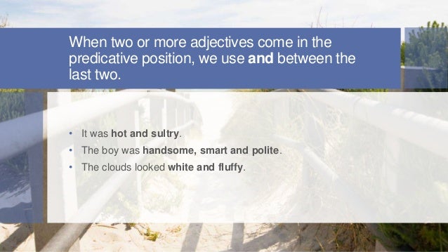 When two or more adjectives come in the
predicative position, we use and between the
last two.
• It was hot and sultry.
• The boy was handsome, smart and polite.
• The clouds looked white and fluffy.
 