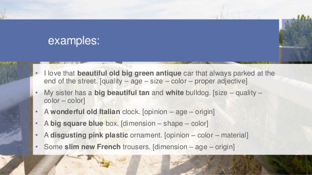examples:
• I love that beautiful old big green antique car that always parked at the
end of the street. [quality – age – size – color – proper adjective]
• My sister has a big beautiful tan and white bulldog. [size – quality –
color – color]
• A wonderful old Italian clock. [opinion – age – origin]
• A big square blue box. [dimension – shape – color]
• A disgusting pink plastic ornament. [opinion – color – material]
• Some slim new French trousers. [dimension – age – origin]
 