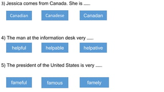3) Jessica comes from Canada. She is …….
4) The man at the information desk very …….
5) The president of the United States is very …….
Canadian Canadese Canadan
helpful helpable helpative
fameful famous famely
 