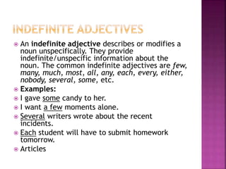  An indefinite adjective describes or modifies a
noun unspecifically. They provide
indefinite/unspecific information about the
noun. The common indefinite adjectives are few,
many, much, most, all, any, each, every, either,
nobody, several, some, etc.
 Examples:
 I gave some candy to her.
 I want a few moments alone.
 Several writers wrote about the recent
incidents.
 Each student will have to submit homework
tomorrow.
 Articles
 