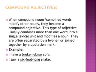  When compound nouns/combined words
modify other nouns, they become a
compound adjective. This type of adjective
usually combines more than one word into a
single lexical unit and modifies a noun. They
are often separated by a hyphen or joined
together by a quotation mark.
 Example:
 I have a broken-down sofa.
 I saw a six-foot-long snake.
 