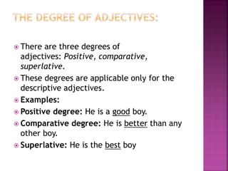  There are three degrees of
adjectives: Positive, comparative,
superlative.
 These degrees are applicable only for the
descriptive adjectives.
 Examples:
 Positive degree: He is a good boy.
 Comparative degree: He is better than any
other boy.
 Superlative: He is the best boy
 